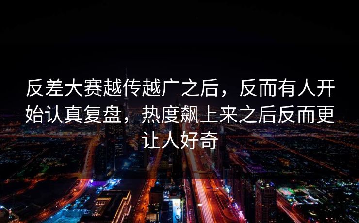 反差大赛越传越广之后，反而有人开始认真复盘，热度飙上来之后反而更让人好奇