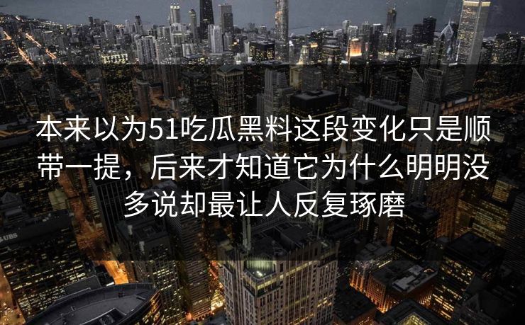 本来以为51吃瓜黑料这段变化只是顺带一提，后来才知道它为什么明明没多说却最让人反复琢磨
