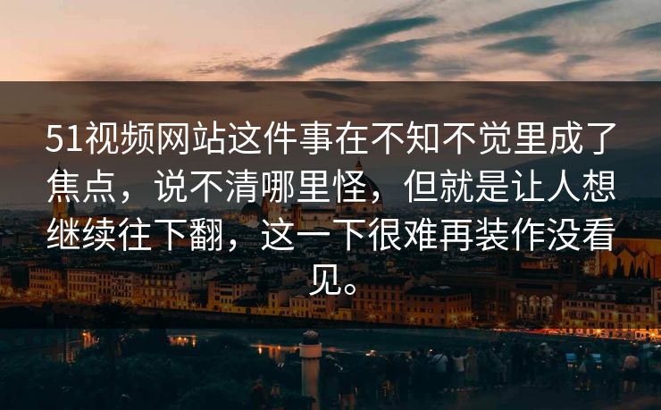51视频网站这件事在不知不觉里成了焦点，说不清哪里怪，但就是让人想继续往下翻，这一下很难再装作没看见。