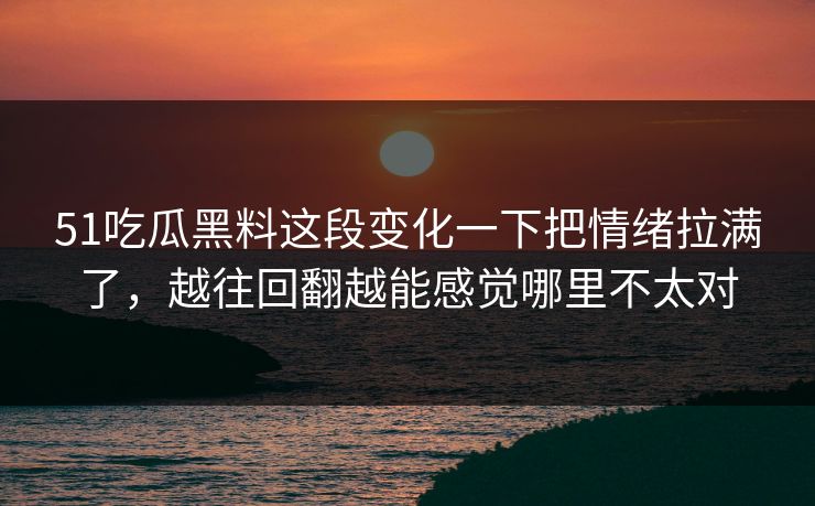 51吃瓜黑料这段变化一下把情绪拉满了，越往回翻越能感觉哪里不太对